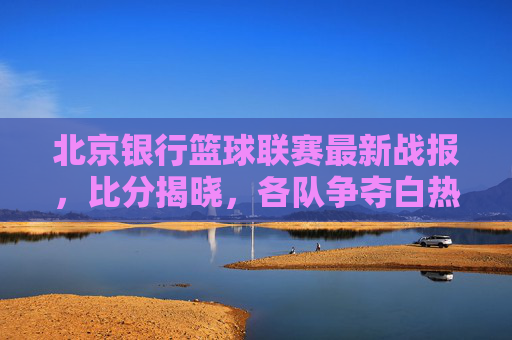 北京银行篮球联赛最新战报,比分揭晓,各队争夺白热化,精彩对决频现,北京银行篮球联赛最新战报,比分揭晓,各队争夺白热化,精彩对决频现