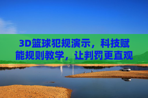 3D篮球犯规演示，科技赋能规则教学，让判罚更直观易懂，3D篮球犯规演示，科技赋能规则教学，让判罚更直观易懂