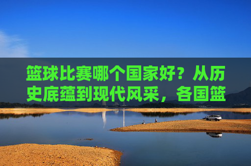 篮球比赛哪个国家好?从历史底蕴到现代风采,各国篮球的独特魅力与巅峰对决,篮球比赛哪个国家更胜一筹?从历史底蕴到现代风采,各国篮球的独特魅力与巅峰对决