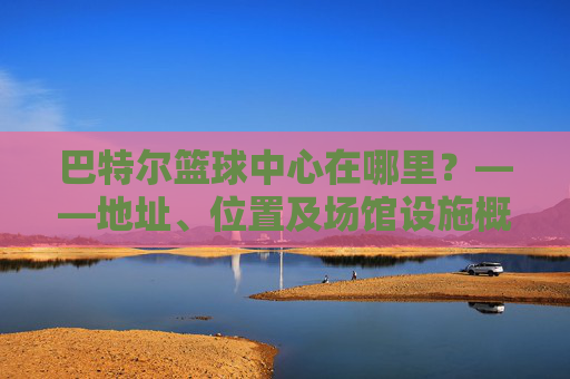 巴特尔篮球中心在哪里?——地址、位置及场馆设施概览,巴特尔篮球中心在哪里?——地址、位置及场馆设施概览