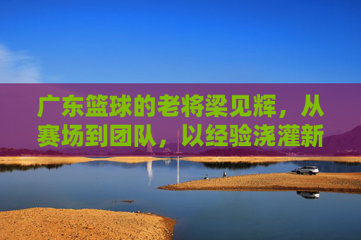广东篮球的老将梁见辉，从赛场到团队，以经验浇灌新星的篮球传承者，广东篮球老将梁见辉，从赛场到团队，以经验浇灌新星