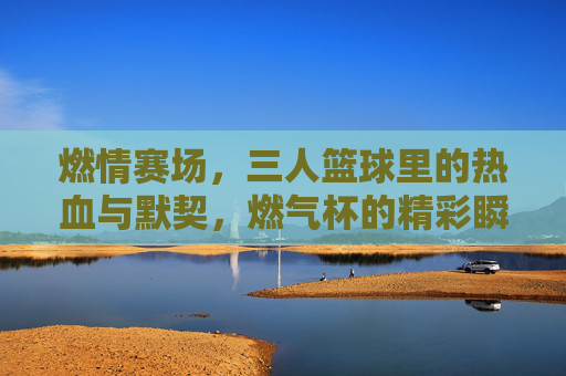 燃情赛场，三人篮球里的热血与默契，燃气杯的精彩瞬间，燃情赛场，三人篮球的热血与默契，燃气杯的精彩瞬间