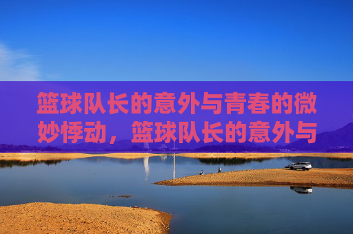 篮球队长的意外与青春的微妙悸动，篮球队长的意外与青春的微妙悸动