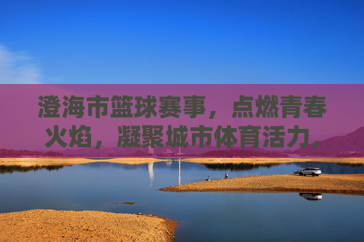 澄海市篮球赛事,点燃青春火焰,凝聚城市体育活力,澄海市篮球赛事点燃青春火焰 凝聚城市体育活力