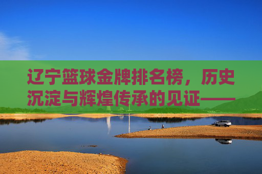 辽宁篮球金牌排名榜，历史沉淀与辉煌传承的见证——老牌劲旅的荣耀与时代使命，辽宁篮球金牌排名榜，历史沉淀与辉煌传承的见证——老牌劲旅的荣耀与时代使命