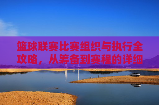 篮球联赛比赛组织与执行全攻略,从筹备到赛程的详细步骤,篮球联赛比赛组织与执行全攻略,从筹备到赛程的详细步骤