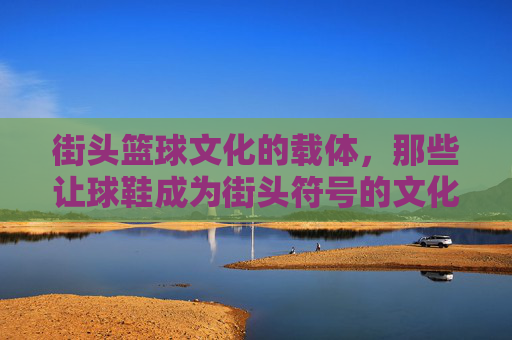 街头篮球文化的载体,那些让球鞋成为街头符号的文化鞋,街头篮球文化的载体,那些让球鞋成为街头符号的文化鞋