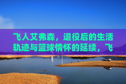 飞人艾弗森,退役后的生活轨迹与篮球情怀的延续,飞人艾弗森,退役后的生活轨迹与篮球情怀的延续