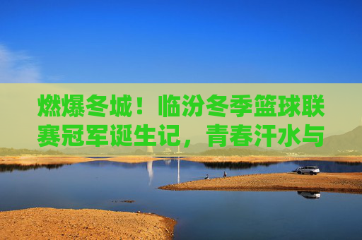 燃爆冬城！临汾冬季篮球联赛冠军诞生记，青春汗水与团队荣耀的完美绽放，燃爆冬城！临汾冬季篮球联赛冠军诞生记，青春汗水与团队荣耀的完美绽放