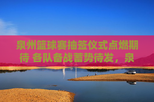 泉州篮球赛抽签仪式点燃期待 各队备战蓄势待发,泉州篮球赛抽签仪式点燃期待 各队备战蓄势待发