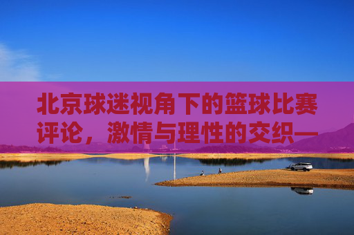 北京球迷视角下的篮球比赛评论,激情与理性的交织——评一场北京队相关赛事,北京球迷视角下的篮球评论,激情与理性的交织——评一场北京队相关赛事