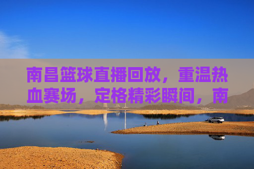 南昌篮球直播回放，重温热血赛场，定格精彩瞬间，南昌篮球直播回放，重温热血赛场，定格精彩瞬间