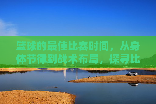 篮球的最佳比赛时间,从身体节律到战术布局,探寻比赛的黄金时刻,篮球的最佳比赛时间,从身体节律到战术布局,探寻比赛的黄金时刻