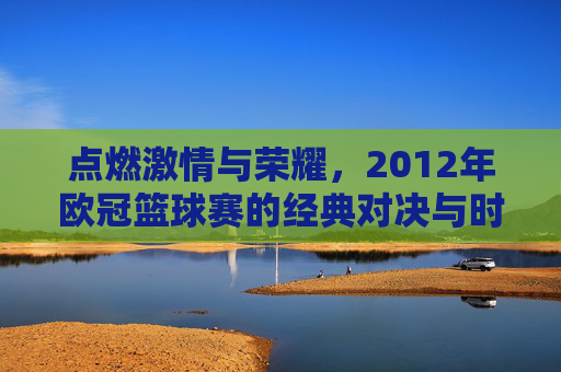 点燃激情与荣耀,2012年欧冠篮球赛的经典对决与时代印记,点燃激情与荣耀,2012年欧冠篮球赛的经典对决与时代印记