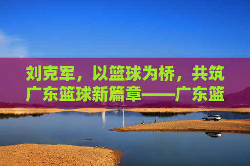 刘克军，以篮球为桥，共筑广东篮球新篇章——广东篮球协会的领航者与实践者，刘克军，以篮球为桥，共筑广东篮球新篇章——广东篮球协会的领航者与实践者