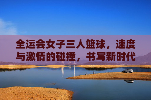 全运会女子三人篮球，速度与激情的碰撞，书写新时代的体育华章，全运会女子三人篮球，速度与激情的碰撞，书写新时代的体育华章