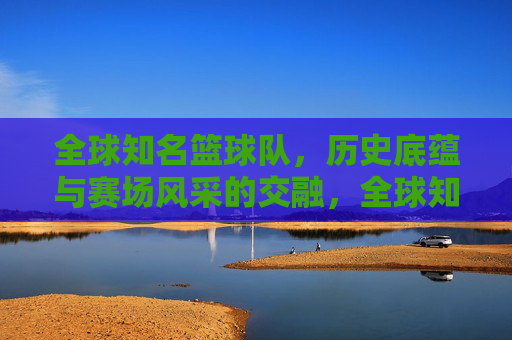 全球知名篮球队，历史底蕴与赛场风采的交融，全球知名篮球队，历史底蕴与赛场风采的交融