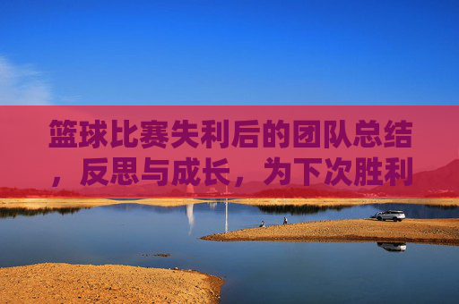 篮球比赛失利后的团队总结，反思与成长，为下次胜利蓄力，失利后的团队总结，反思成长，为下次胜利蓄力