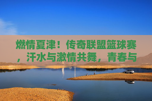 燃情夏津！传奇联盟篮球赛，汗水与激情共舞，青春与梦想齐飞，燃情夏津！传奇联盟篮球赛，汗水与激情共舞，青春与梦想齐飞