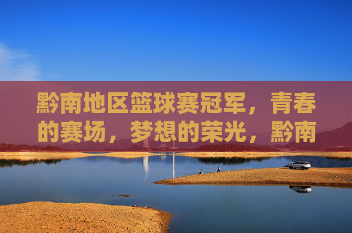 黔南地区篮球赛冠军，青春的赛场，梦想的荣光，黔南地区篮球赛冠军，青春的赛场，梦想的荣光