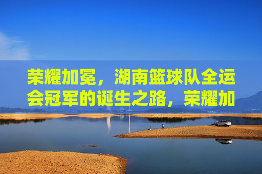荣耀加冕，湖南篮球队全运会冠军的诞生之路，荣耀加冕，湖南篮球队全运会冠军的诞生之路
