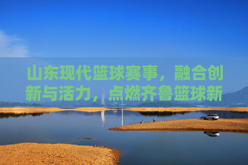 山东现代篮球赛事，融合创新与活力，点燃齐鲁篮球新篇章，山东现代篮球赛事，融合创新与活力，点燃齐鲁篮球新篇章