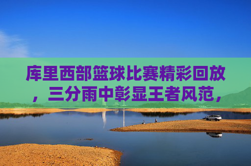 库里西部篮球比赛精彩回放，三分雨中彰显王者风范，关键节点力挽狂澜，库里西部篮球比赛精彩回放，三分雨中彰显王者风范，关键节点力挽狂澜