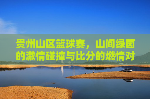 贵州山区篮球赛，山间绿茵的激情碰撞与比分的燃情对决，贵州山区篮球赛，山间绿茵的激情碰撞与比分的燃情对决