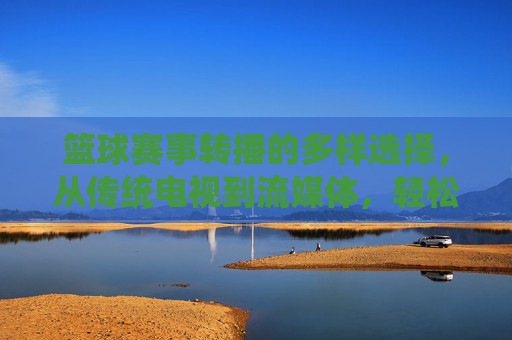 篮球赛事转播的多样选择,从传统电视到流媒体,轻松锁定精彩对决,篮球赛事转播多样选择,从传统电视到流媒体,轻松锁定精彩对决