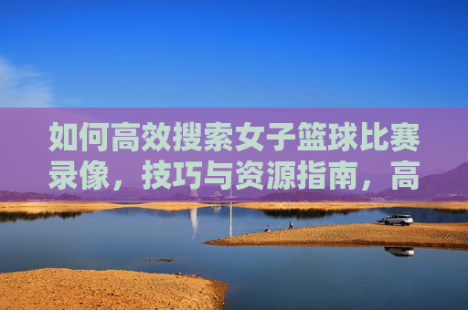 如何高效搜索女子篮球比赛录像,技巧与资源指南,高效搜索女子篮球比赛录像,技巧与资源指南