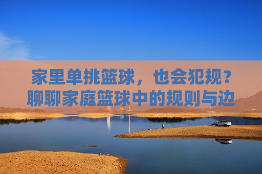 家里单挑篮球,也会犯规?聊聊家庭篮球中的规则与边界,家里单挑篮球,也会犯规?聊聊家庭篮球中的规则与边界