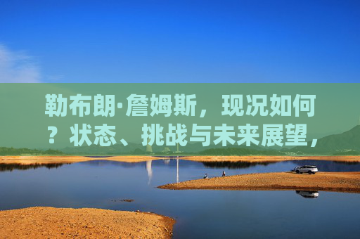 勒布朗·詹姆斯,现况如何?状态、挑战与未来展望,勒布朗·詹姆斯的现况,状态、挑战与未来展望