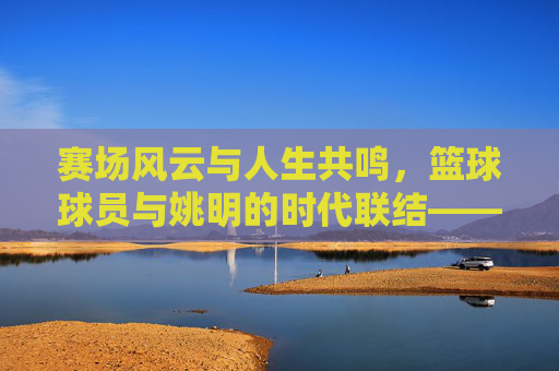 赛场风云与人生共鸣,篮球球员与姚明的时代联结——从运动员到领袖的传承印记,赛场风云与人生共鸣,篮球球员与姚明的时代联结——从运动员到领袖的传承印记