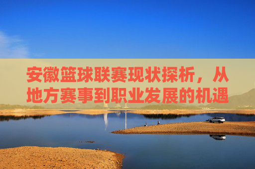 安徽篮球联赛现状探析,从地方赛事到职业发展的机遇与挑战,安徽篮球联赛现状探析,从地方赛事到职业发展的机遇与挑战