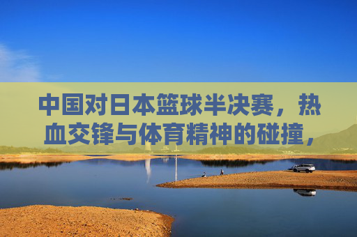 中国对日本篮球半决赛,热血交锋与体育精神的碰撞,中国对日本篮球半决赛,热血交锋与体育精神碰撞