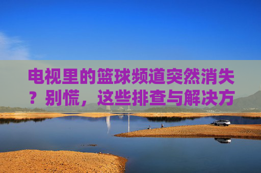 电视里的篮球频道突然消失？别慌，这些排查与解决方案，帮你找回观赛激情！电视里的篮球频道突然消失？别慌，这些排查与解决方案，帮你找回观赛激情！