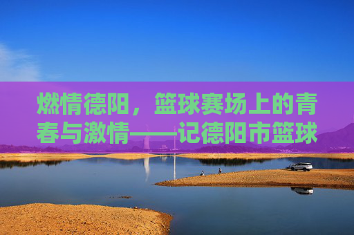 燃情德阳，篮球赛场上的青春与激情——记德阳市篮球比赛盛况，燃情德阳，篮球赛场上的青春与激情——记德阳市篮球比赛盛况