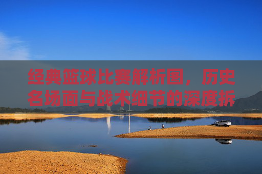 经典篮球比赛解析图,历史名场面与战术细节的深度拆解,经典篮球比赛解析图,历史名场面与战术细节深度拆解