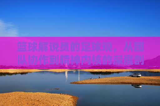 篮球解说员的足球观,从团队协作到精神内核的深度剖析——当球场对抗与绿茵碰撞时,篮球解说员的足球观,从团队协作到精神内核的深度剖析——当球场对抗与绿茵碰撞时