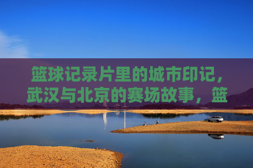 篮球记录片里的城市印记，武汉与北京的赛场故事，篮球记录片里的城市印记，武汉与北京的赛场故事