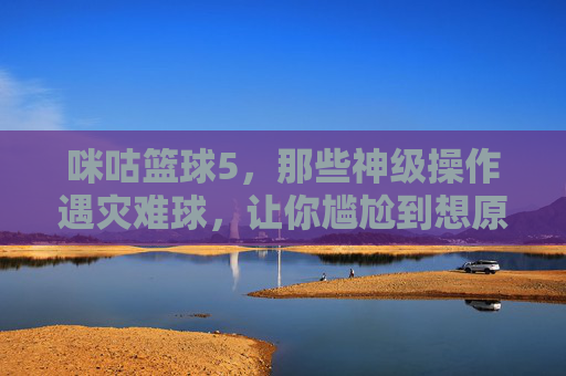 咪咕篮球5,那些神级操作遇灾难球,让你尴尬到想原地爆炸的瞬间,咪咕篮球5,神级操作遇灾难球,尴尬瞬间让人原地爆炸