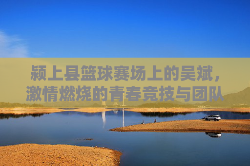 颍上县篮球赛场上的吴斌，激情燃烧的青春竞技与团队荣光，颍上县篮球赛场上的吴斌，激情竞技燃青春，团队荣光耀赛场