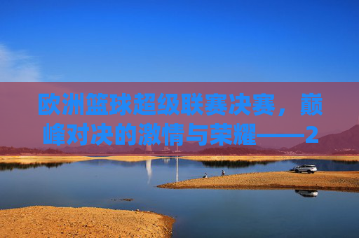 欧洲篮球超级联赛决赛,巅峰对决的激情与荣耀——2023-2024赛季最终章的璀璨演绎,欧洲篮球超级联赛决赛,巅峰对决的激情与荣耀——2023-2024赛季最终章的璀璨演绎