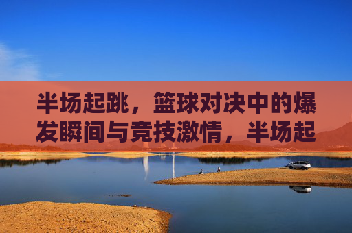 半场起跳,篮球对决中的爆发瞬间与竞技激情,半场起跳,篮球对决中的爆发瞬间与竞技激情
