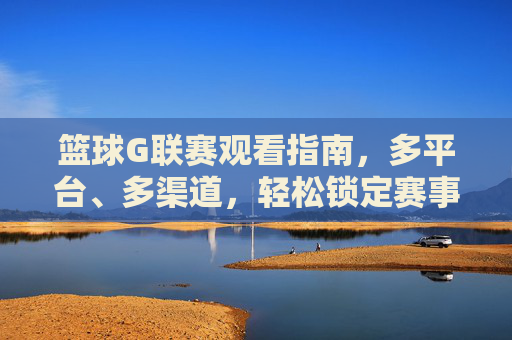 篮球G联赛观看指南，多平台、多渠道，轻松锁定赛事精彩瞬间，篮球G联赛观赛指南，多平台、多渠道，轻松锁定赛事精彩瞬间