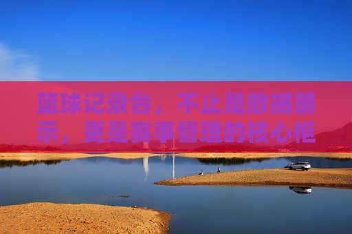 篮球记录台,不止是数据展示,更是赛事管理的核心枢纽,篮球记录台,不止是数据展示,更是赛事管理的核心枢纽