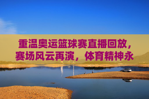 重温奥运篮球赛直播回放，赛场风云再演，体育精神永续，重温奥运篮球赛直播回放，赛场风云再演，体育精神永续