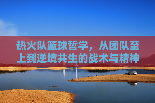热火队篮球哲学，从团队至上到逆境共生的战术与精神内核——解读NBA传奇球队的协作与韧性密码，热火队篮球哲学，从团队至上到逆境共生的战术与精神内核——解读NBA传奇球队的协作与韧性密码