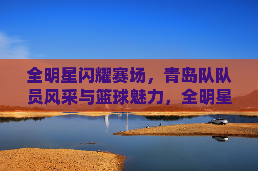 全明星闪耀赛场，青岛队队员风采与篮球魅力，全明星闪耀赛场，青岛队风采与篮球魅力绽放