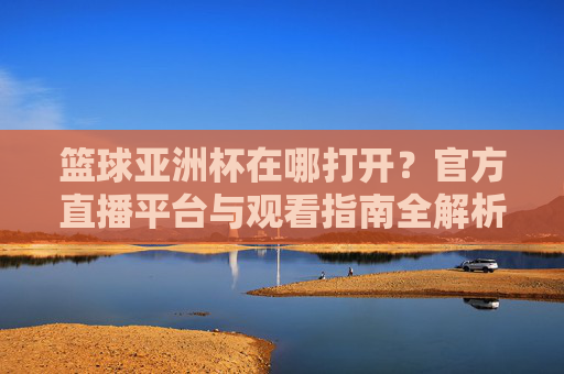篮球亚洲杯在哪打开？官方直播平台与观看指南全解析，篮球亚洲杯在哪打开？官方直播平台与观看指南全解析